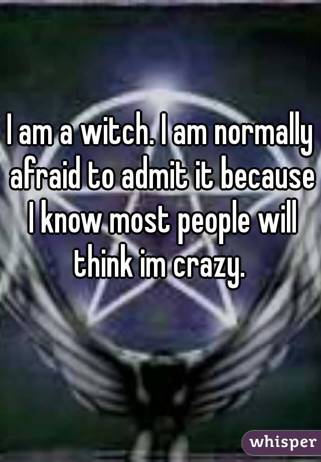 I am a witch. I am normally afraid to admit it because I know most people will think im crazy. 