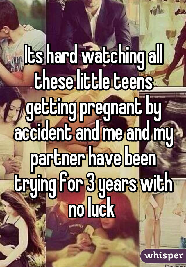 Its hard watching all these little teens getting pregnant by accident and me and my partner have been trying for 3 years with no luck 