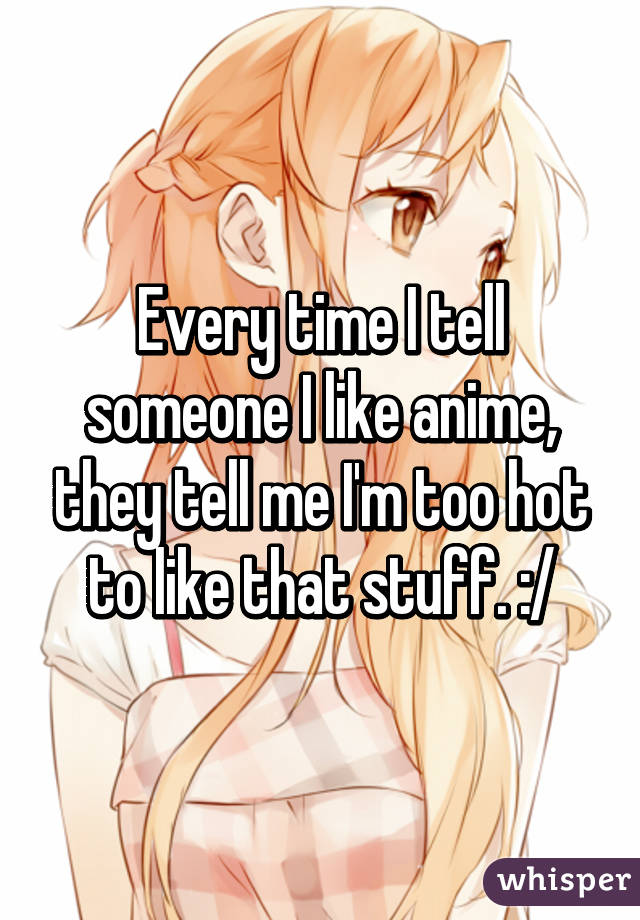 Every time I tell someone I like anime, they tell me I'm too hot to like that stuff. :/