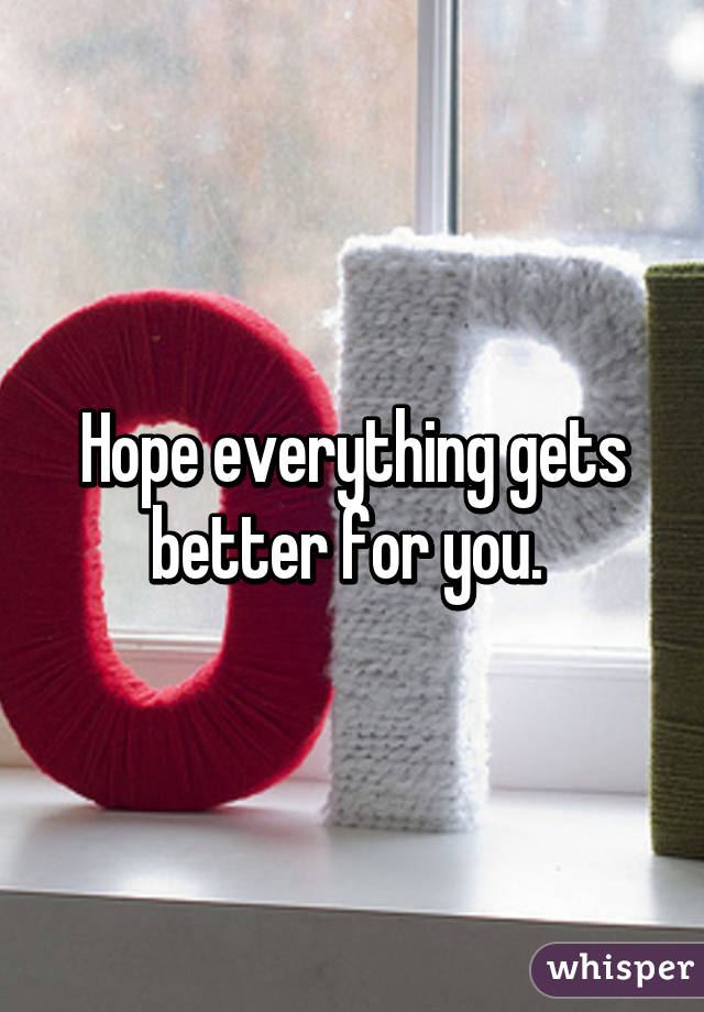 Hope everything gets better for you. 