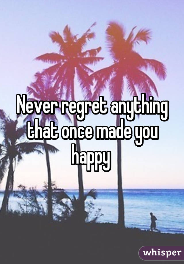 Never regret anything that once made you happy 