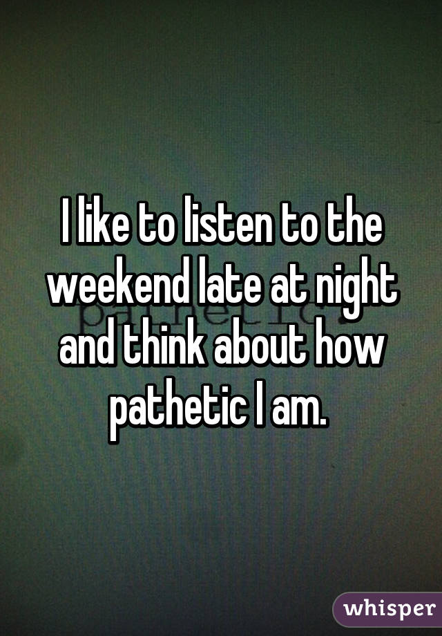 I like to listen to the weekend late at night and think about how pathetic I am. 