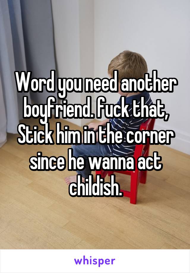 Word you need another boyfriend. fuck that, Stick him in the corner since he wanna act childish.
