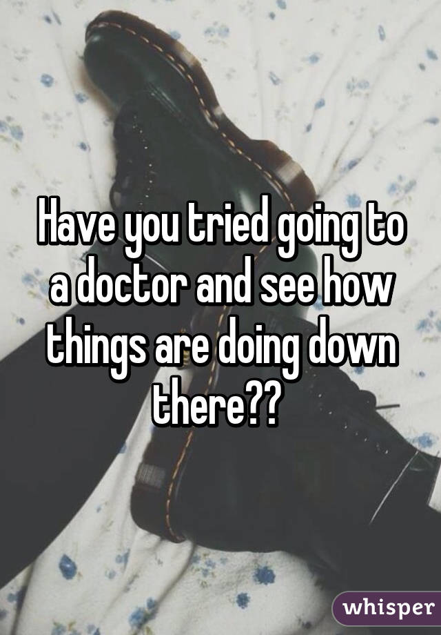 Have you tried going to a doctor and see how things are doing down there?? 