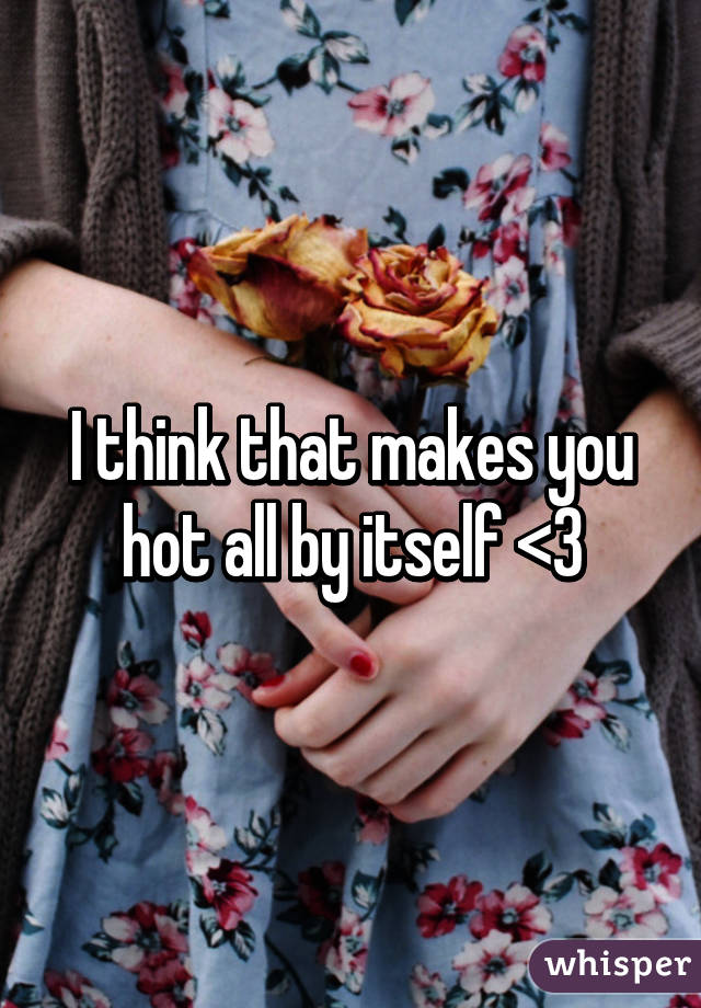 I think that makes you hot all by itself <3