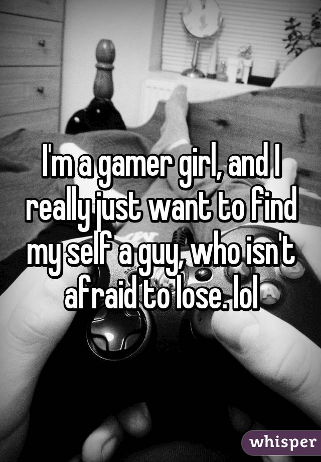 I'm a gamer girl, and I really just want to find my self a guy, who isn't afraid to lose. lol