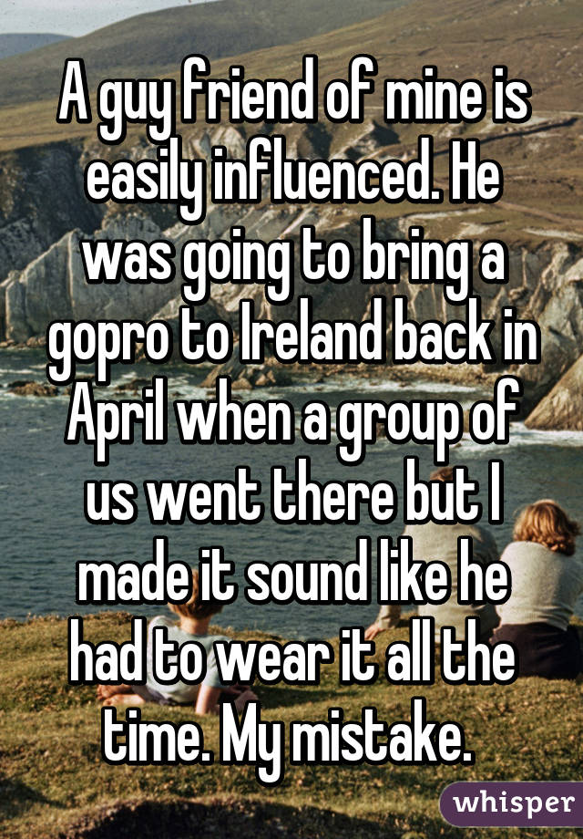 A guy friend of mine is easily influenced. He was going to bring a gopro to Ireland back in April when a group of us went there but I made it sound like he had to wear it all the time. My mistake. 