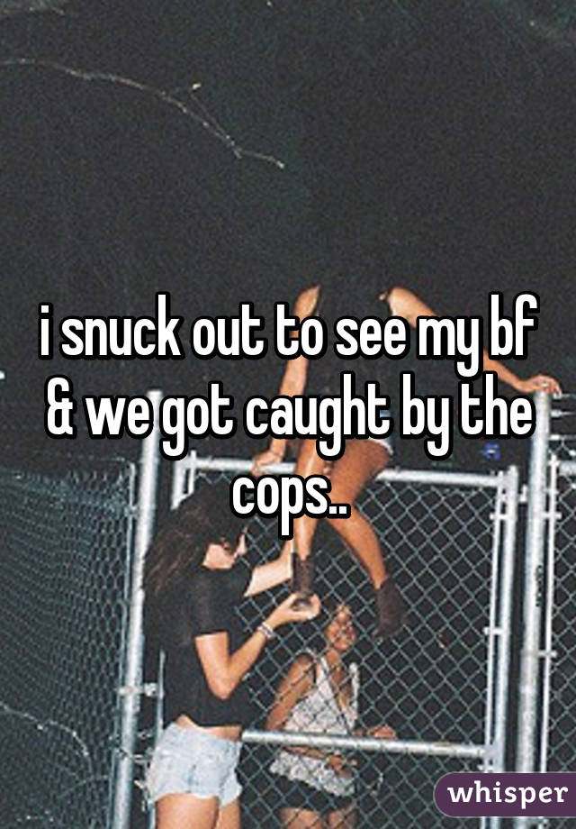 i snuck out to see my bf & we got caught by the cops..