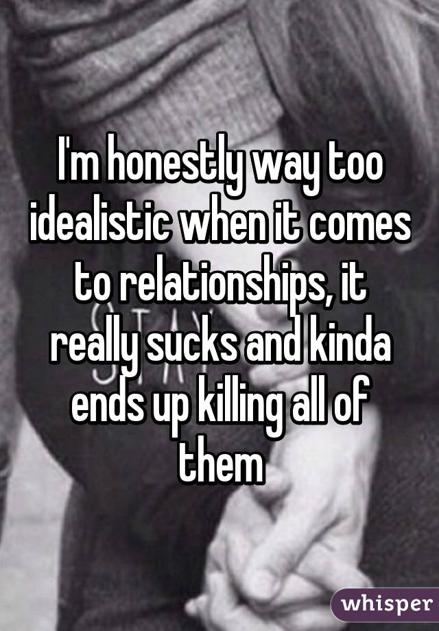 I'm honestly way too idealistic when it comes to relationships, it really sucks and kinda ends up killing all of them