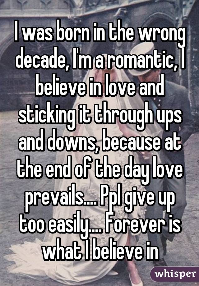 I was born in the wrong decade, I'm a romantic, I believe in love and sticking it through ups and downs, because at the end of the day love prevails.... Ppl give up too easily.... Forever is what I believe in