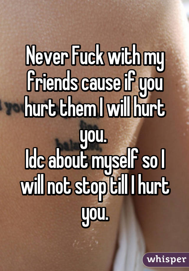 Never Fuck with my friends cause if you hurt them I will hurt you. 
Idc about myself so I will not stop till I hurt you.