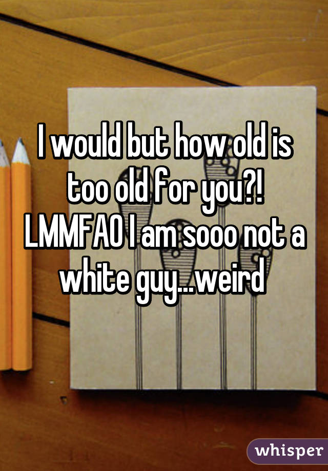 I would but how old is too old for you?! LMMFAO I am sooo not a white guy...weird 
