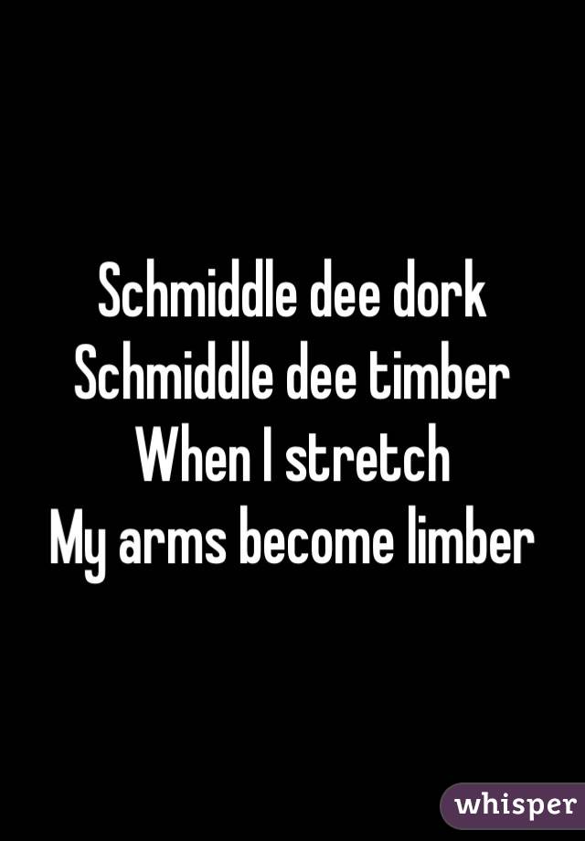 Schmiddle dee dork
Schmiddle dee timber
When I stretch
My arms become limber
