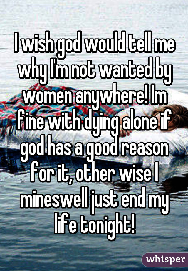 I wish god would tell me why I'm not wanted by women anywhere! Im fine with dying alone if god has a good reason for it, other wise I mineswell just end my life tonight!