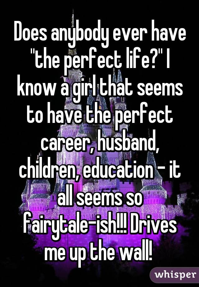 Does anybody ever have "the perfect life?" I know a girl that seems to have the perfect career, husband, children, education - it all seems so fairytale-ish!!! Drives me up the wall! 
