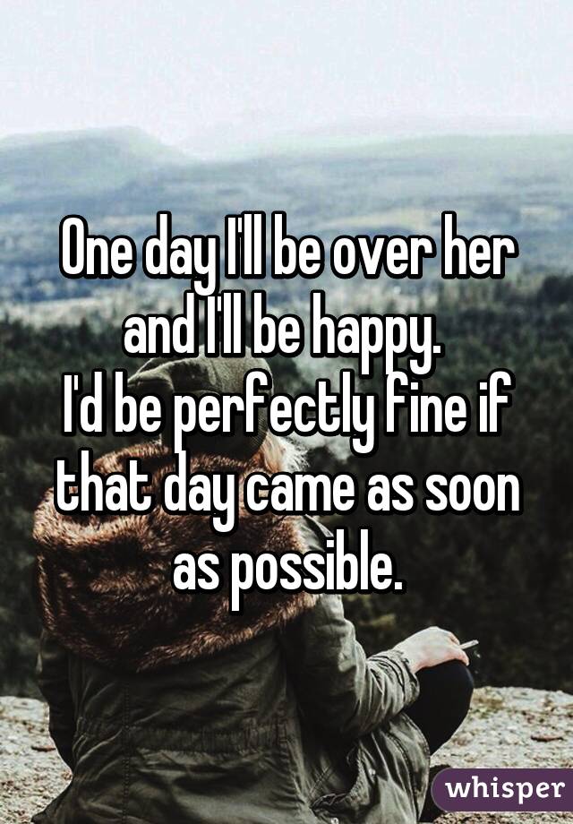 One day I'll be over her and I'll be happy. 
I'd be perfectly fine if that day came as soon as possible.