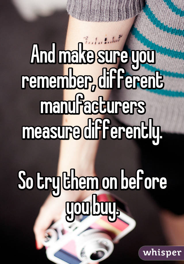 And make sure you remember, different manufacturers measure differently.

So try them on before you buy.