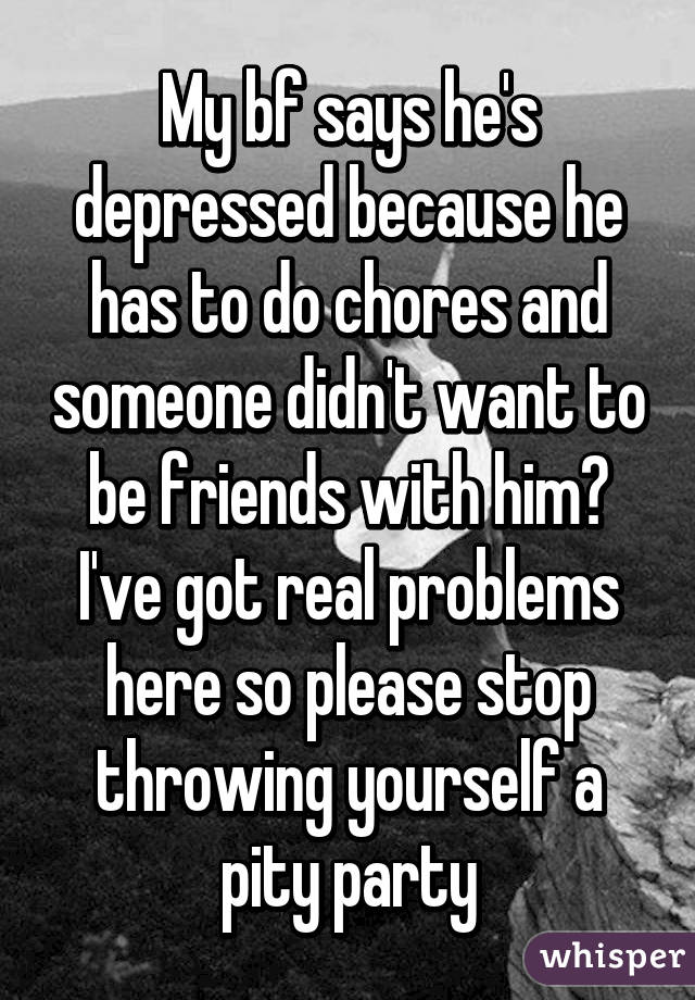 My bf says he's depressed because he has to do chores and someone didn't want to be friends with him? I've got real problems here so please stop throwing yourself a pity party