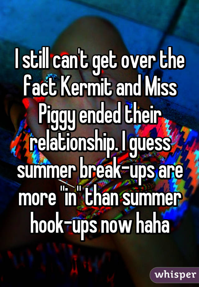 I still can't get over the fact Kermit and Miss Piggy ended their relationship. I guess summer break-ups are more "in" than summer hook-ups now haha