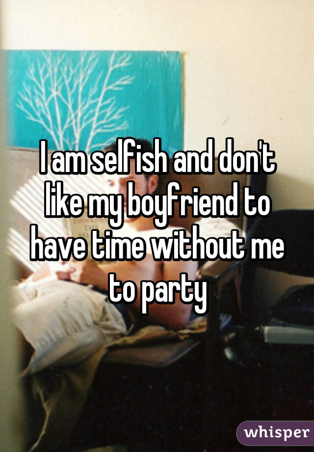 I am selfish and don't like my boyfriend to have time without me to party