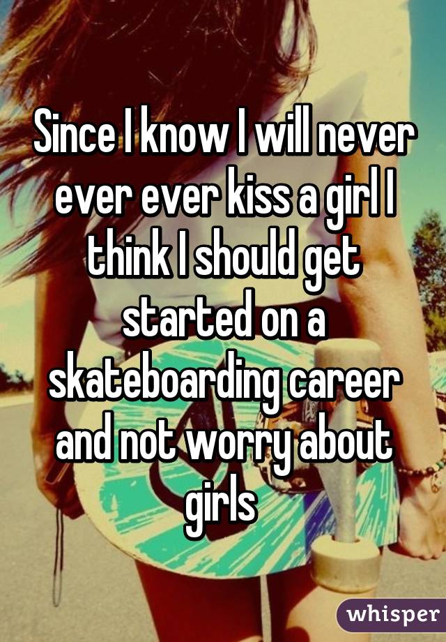 Since I know I will never ever ever kiss a girl I think I should get started on a skateboarding career and not worry about girls 