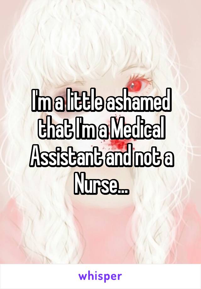 I'm a little ashamed that I'm a Medical Assistant and not a Nurse...