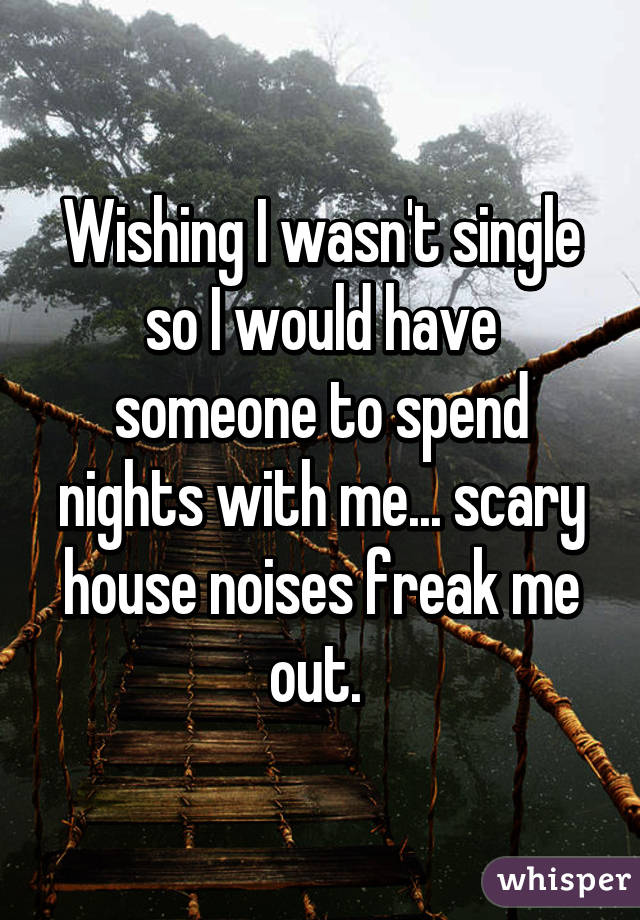 Wishing I wasn't single so I would have someone to spend nights with me... scary house noises freak me out. 