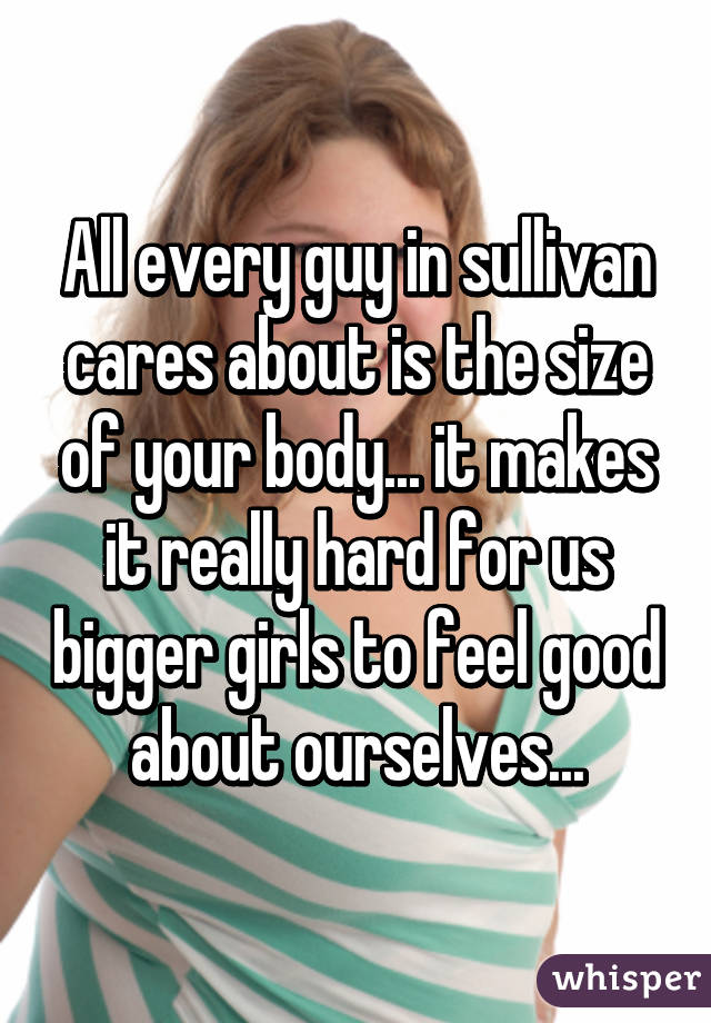All every guy in sullivan cares about is the size of your body... it makes it really hard for us bigger girls to feel good about ourselves...