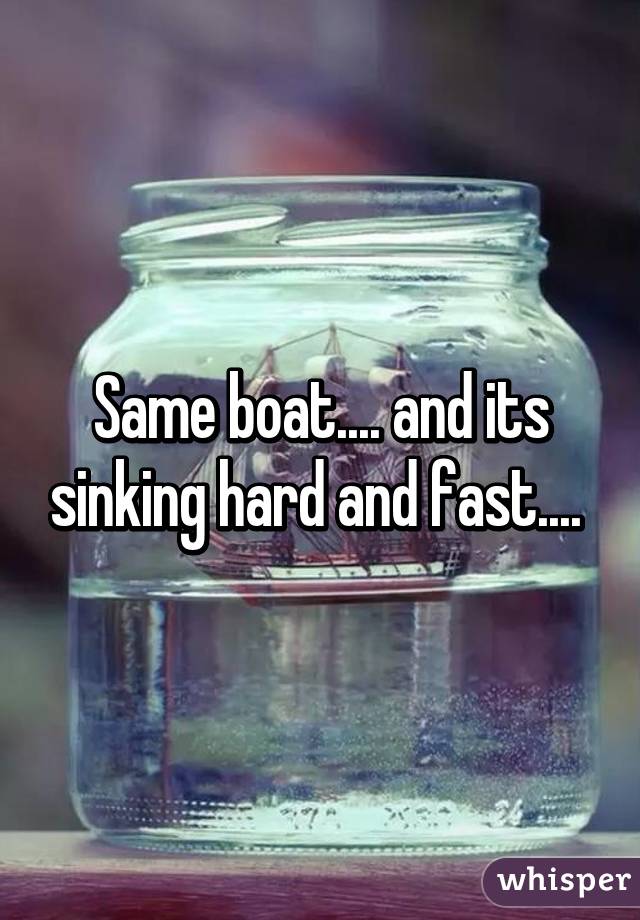 Same boat.... and its sinking hard and fast.... 
