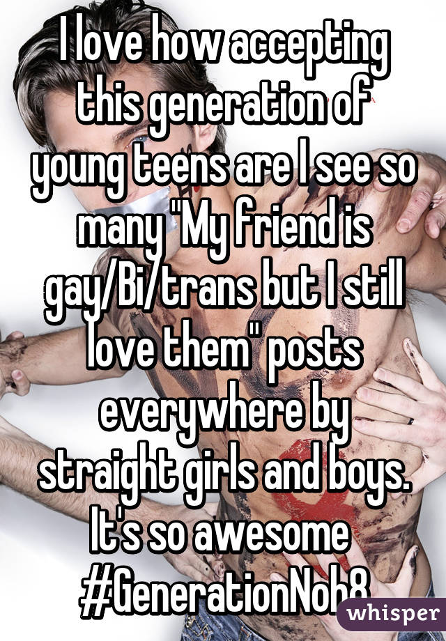 I love how accepting this generation of young teens are I see so many "My friend is gay/Bi/trans but I still love them" posts everywhere by straight girls and boys.
It's so awesome 
#GenerationNoh8