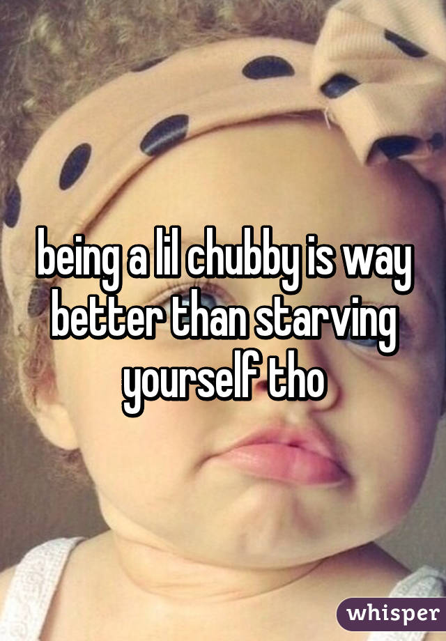 being a lil chubby is way better than starving yourself tho