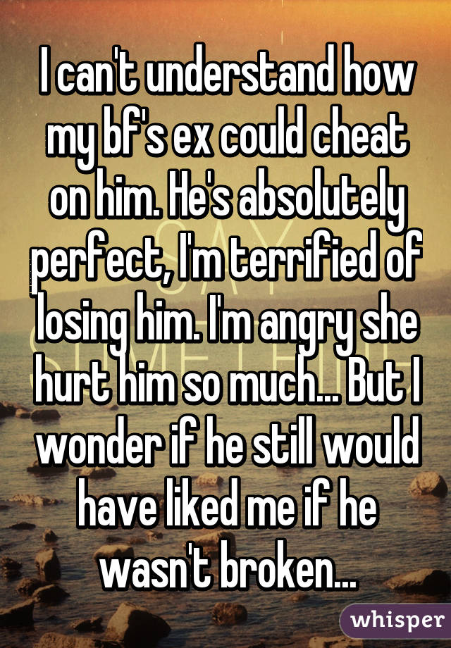 I can't understand how my bf's ex could cheat on him. He's absolutely perfect, I'm terrified of losing him. I'm angry she hurt him so much... But I wonder if he still would have liked me if he wasn't broken...