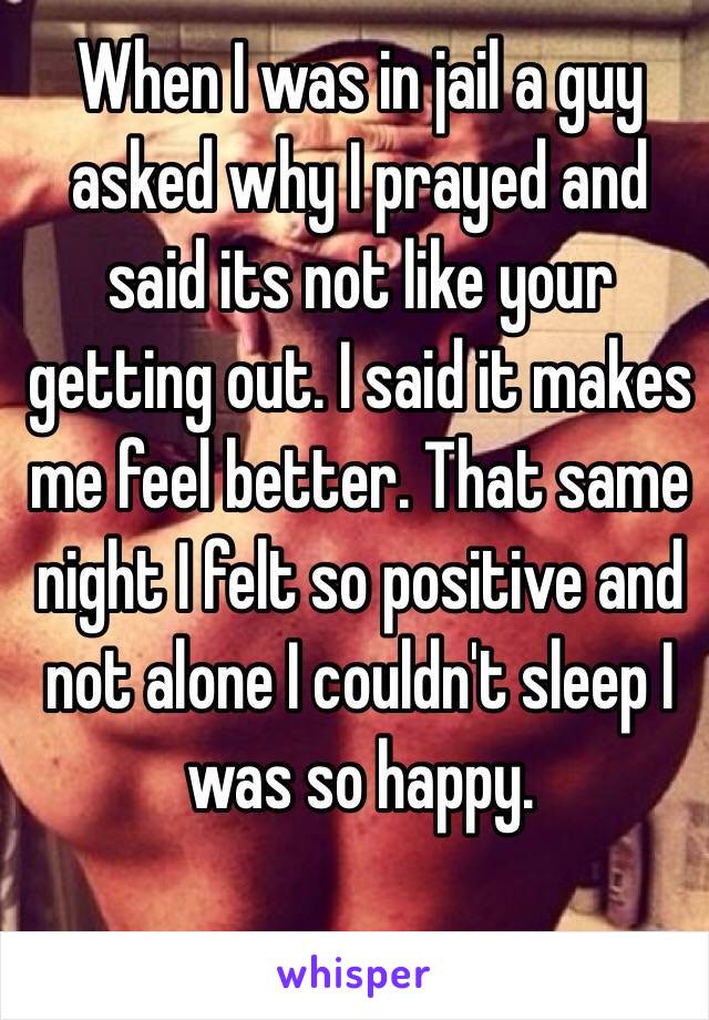 When I was in jail a guy asked why I prayed and said its not like your getting out. I said it makes me feel better. That same night I felt so positive and not alone I couldn't sleep I was so happy.