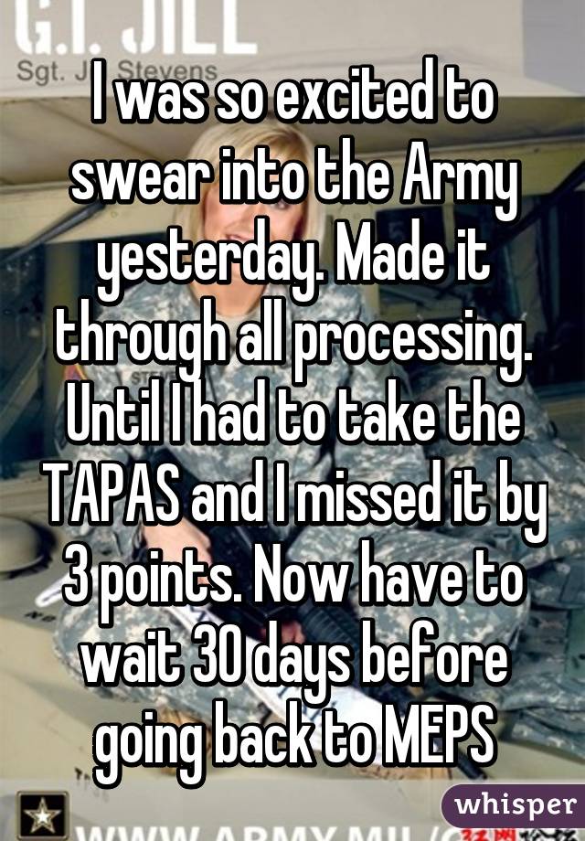 I was so excited to swear into the Army yesterday. Made it through all processing. Until I had to take the TAPAS and I missed it by 3 points. Now have to wait 30 days before going back to MEPS