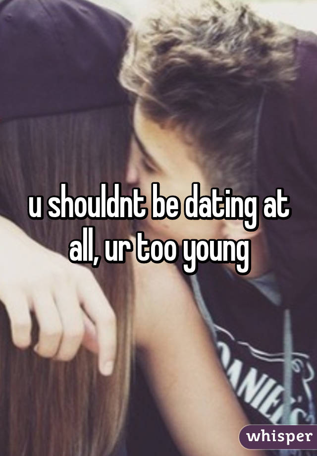 u shouldnt be dating at all, ur too young