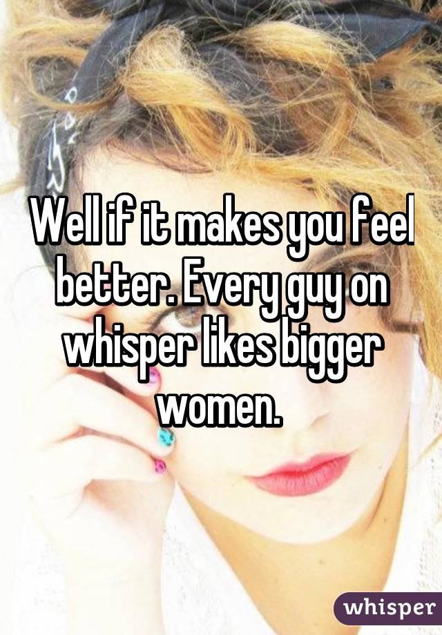Well if it makes you feel better. Every guy on whisper likes bigger women. 