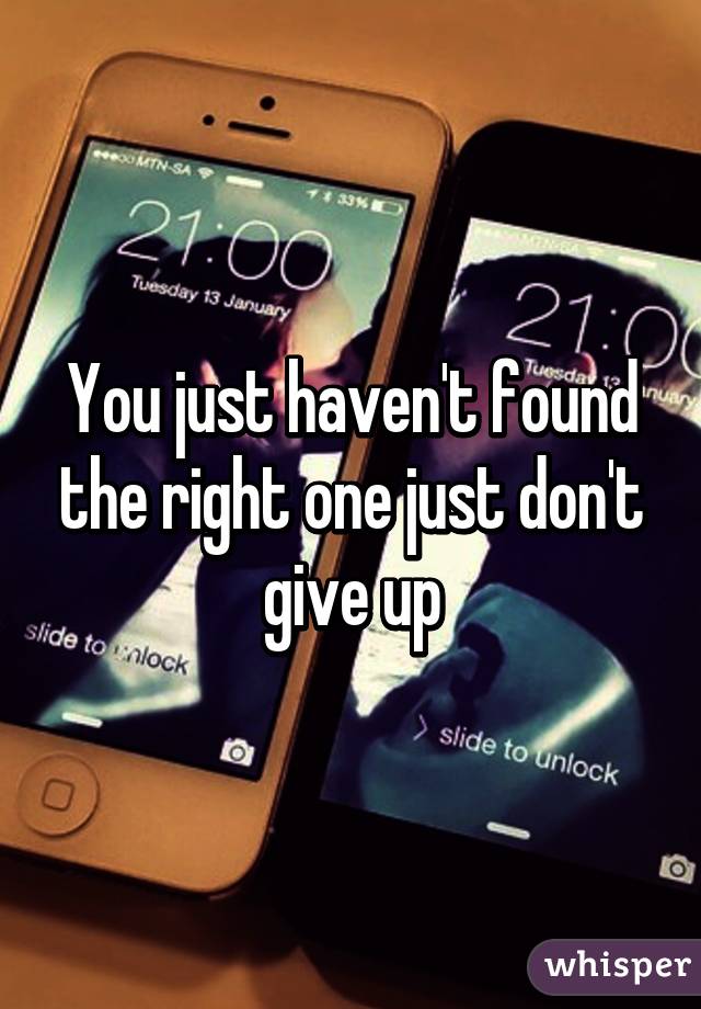 You just haven't found the right one just don't give up