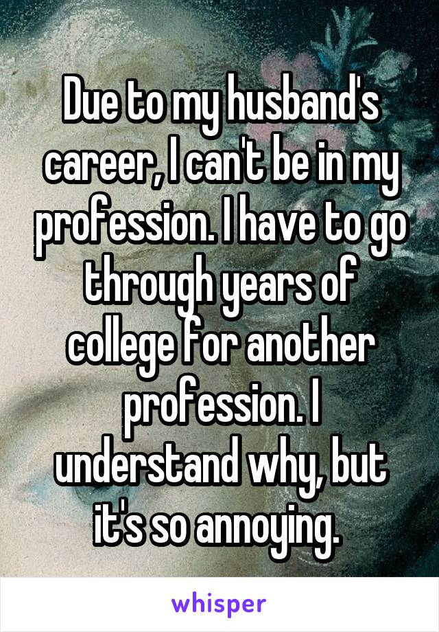 Due to my husband's career, I can't be in my profession. I have to go through years of college for another profession. I understand why, but it's so annoying. 
