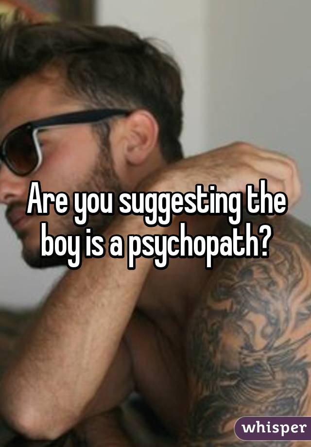 Are you suggesting the boy is a psychopath?