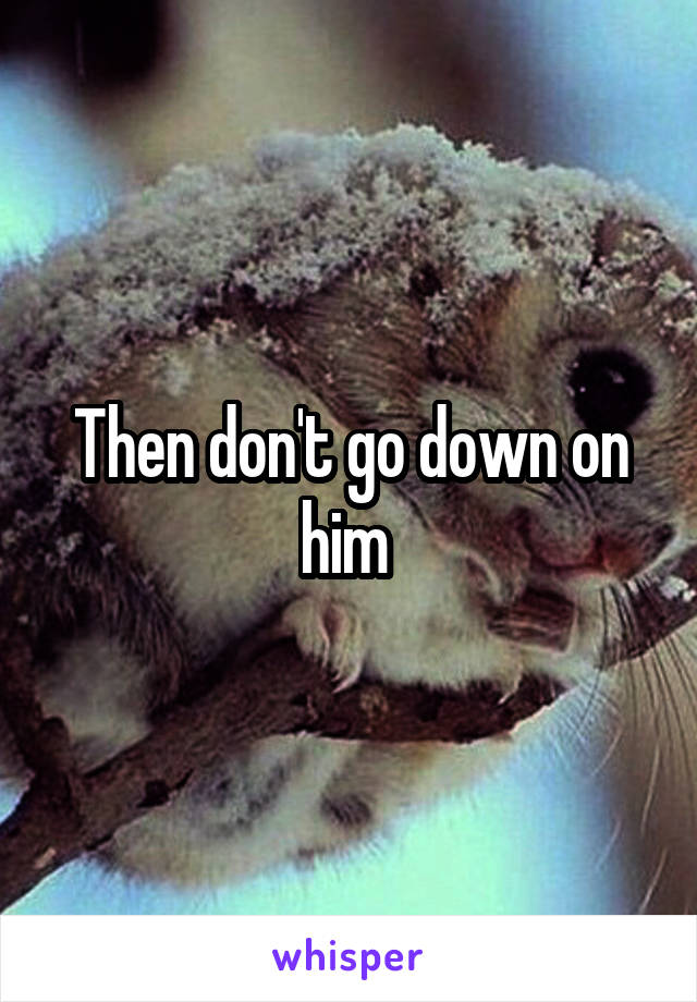 Then don't go down on him 