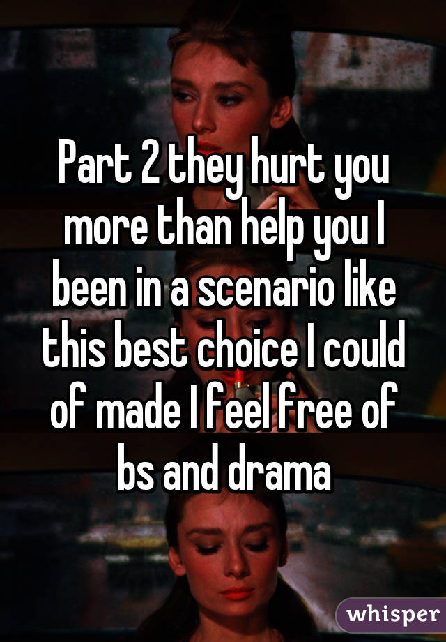 Part 2 they hurt you more than help you I been in a scenario like this best choice I could of made I feel free of bs and drama