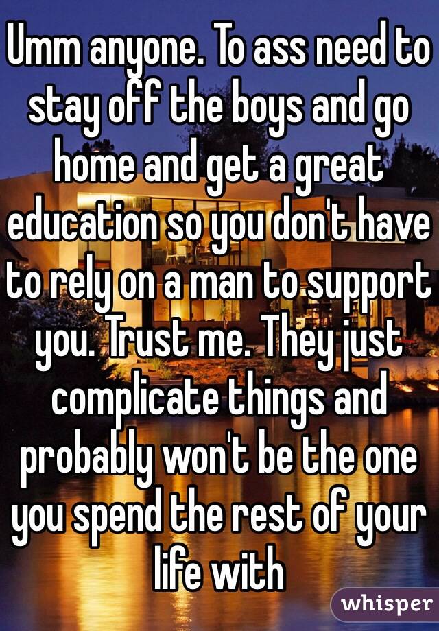 Umm anyone. To ass need to stay off the boys and go home and get a great education so you don't have to rely on a man to support you. Trust me. They just complicate things and probably won't be the one you spend the rest of your life with 