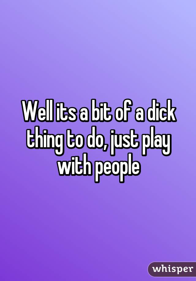 Well its a bit of a dick thing to do, just play with people