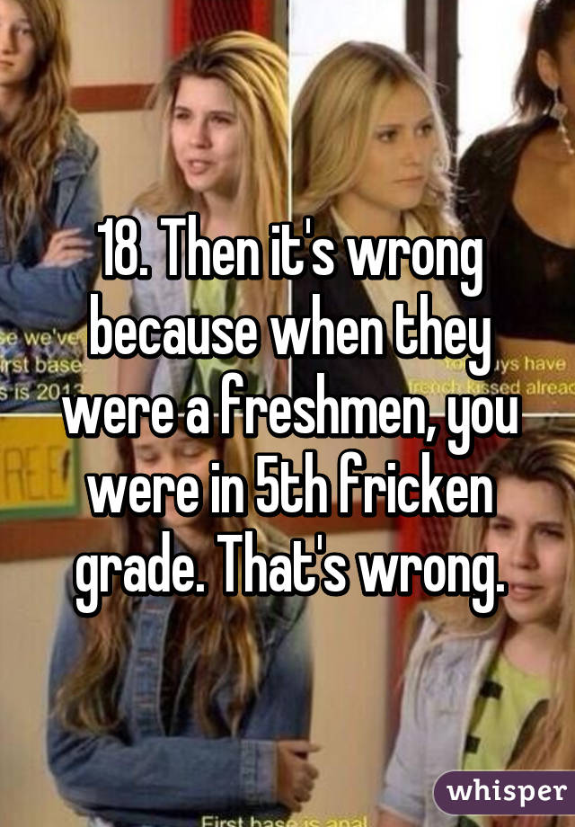 18. Then it's wrong because when they were a freshmen, you were in 5th fricken grade. That's wrong.