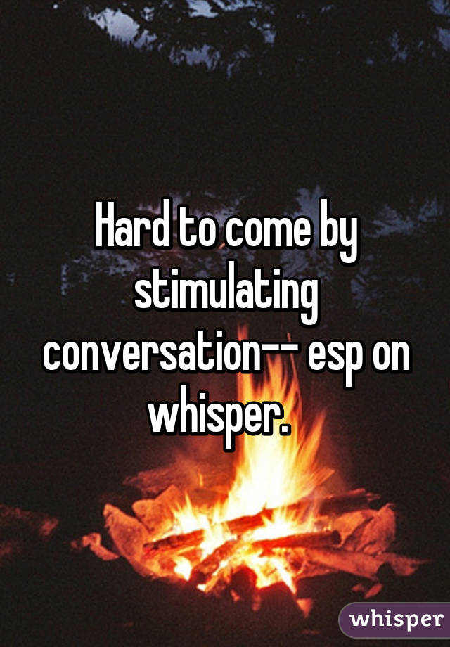 Hard to come by stimulating conversation-- esp on whisper.  