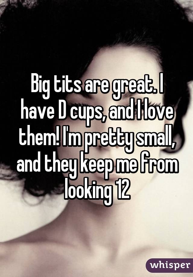 Big tits are great. I have D cups, and I love them! I'm pretty small, and they keep me from looking 12