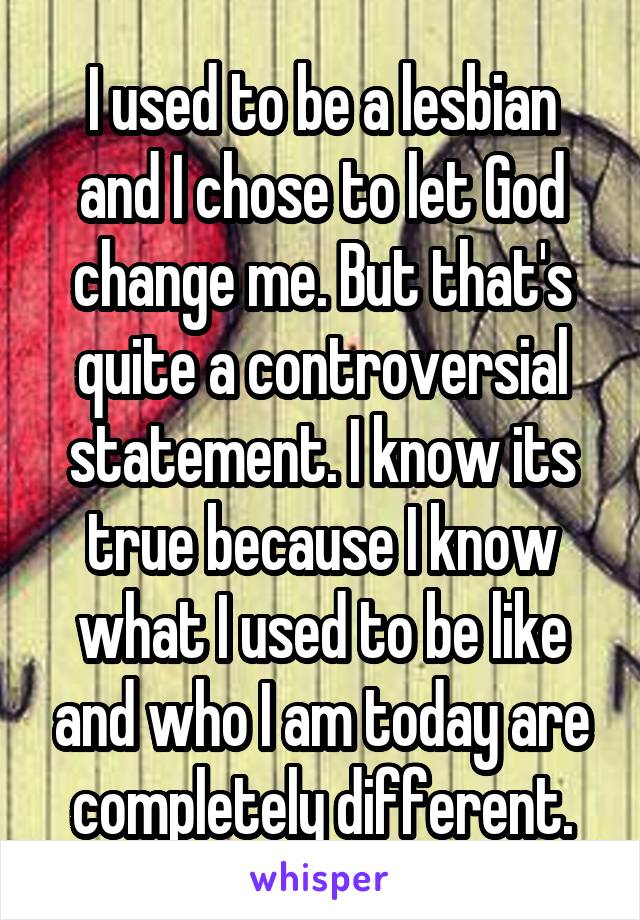 I used to be a lesbian and I chose to let God change me. But that's quite a controversial statement. I know its true because I know what I used to be like and who I am today are completely different.