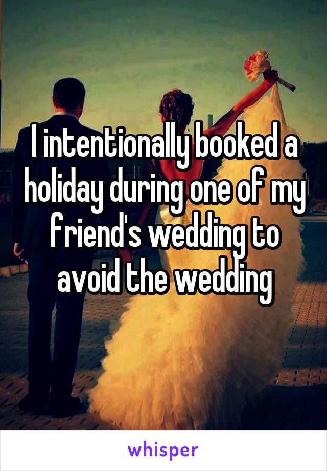 I intentionally booked a holiday during one of my friend's wedding to avoid the wedding
