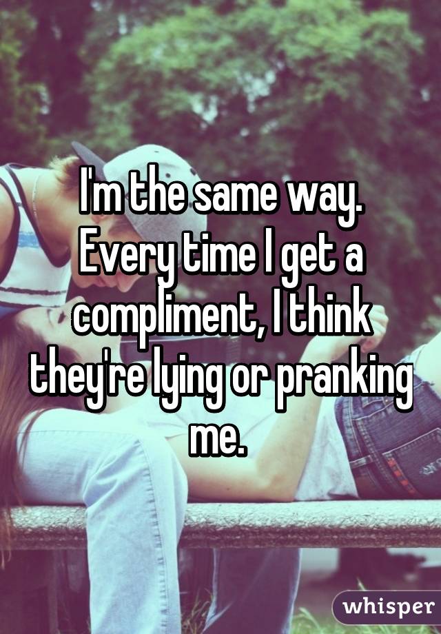 I'm the same way. Every time I get a compliment, I think they're lying or pranking me. 