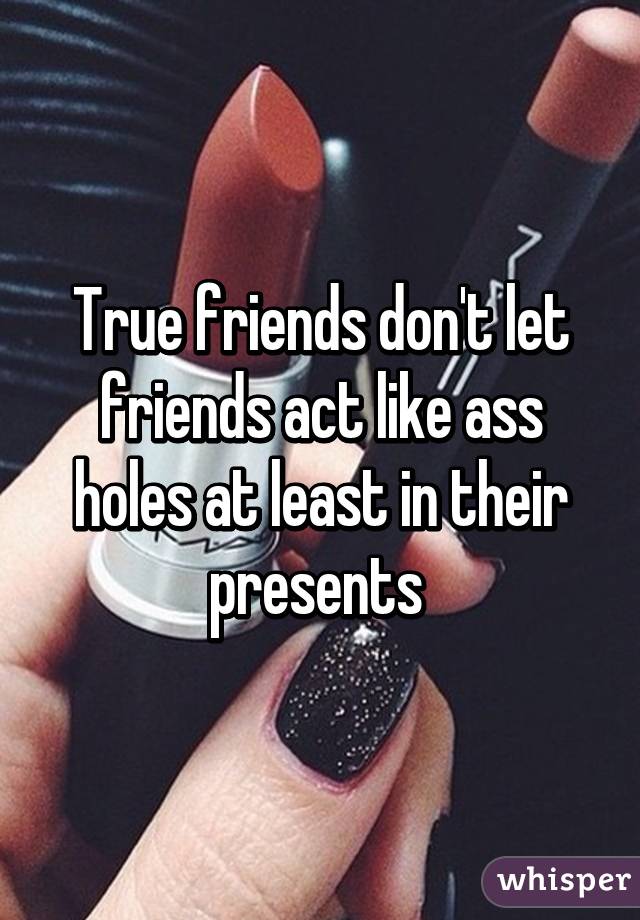 True friends don't let friends act like ass holes at least in their presents 